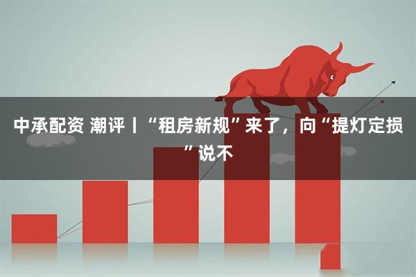 中承配资 潮评丨“租房新规”来了，向“提灯定损”说不