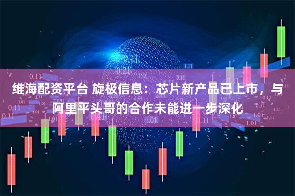 维海配资平台 旋极信息：芯片新产品已上市，与阿里平头哥的合作未能进一步深化