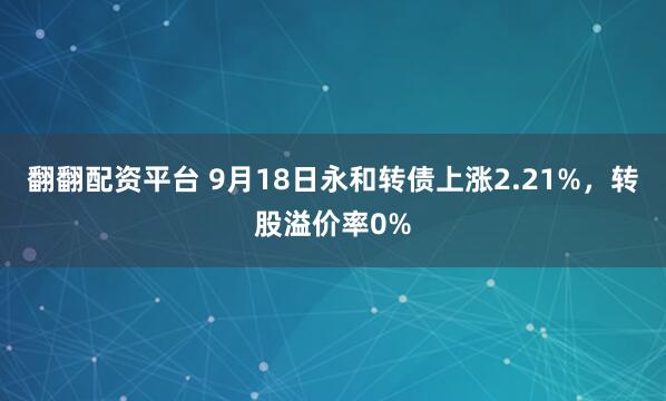 翻翻配资平台 9月18日永和转债上涨2.21%，转股溢价率0%