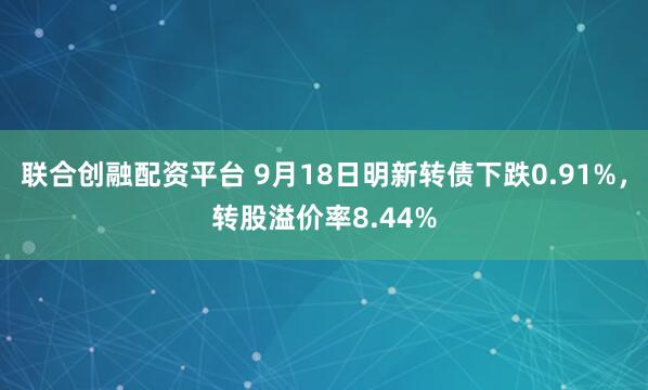 联合创融配资平台 9月18日明新转债下跌0.91%，转股溢价率8.44%