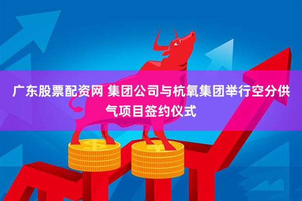 广东股票配资网 集团公司与杭氧集团举行空分供气项目签约仪式