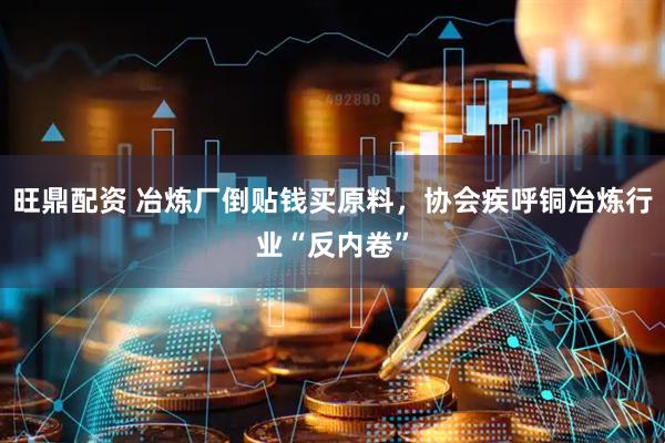 旺鼎配资 冶炼厂倒贴钱买原料，协会疾呼铜冶炼行业“反内卷”