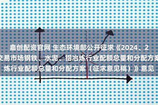 嘉创配资官网 生态环境部公开征求《2024、2025年度全国碳排放权交易市场钢铁、水泥、铝冶炼行业配额总量和分配方案（征求意见稿）》意见