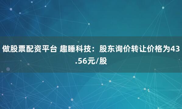 做股票配资平台 趣睡科技：股东询价转让价格为43.56元/股