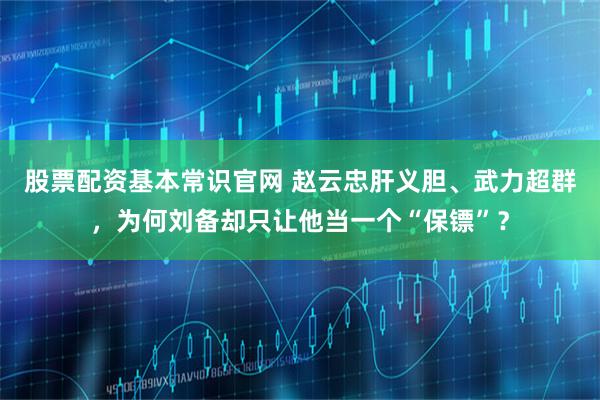 股票配资基本常识官网 赵云忠肝义胆、武力超群，为何刘备却只让他当一个“保镖”？
