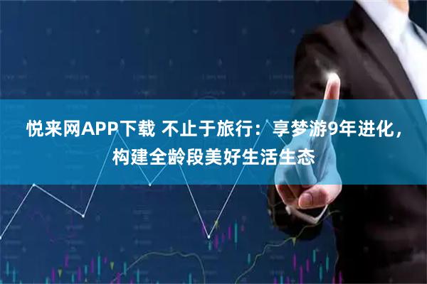 悦来网APP下载 不止于旅行：享梦游9年进化，构建全龄段美好生活生态