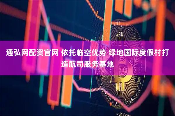 通弘网配资官网 依托临空优势 绿地国际度假村打造航司服务基地