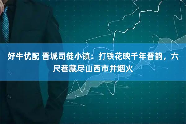 好牛优配 晋城司徒小镇：打铁花映千年晋韵，六尺巷藏尽山西市井烟火