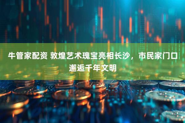 牛管家配资 敦煌艺术瑰宝亮相长沙，市民家门口邂逅千年文明