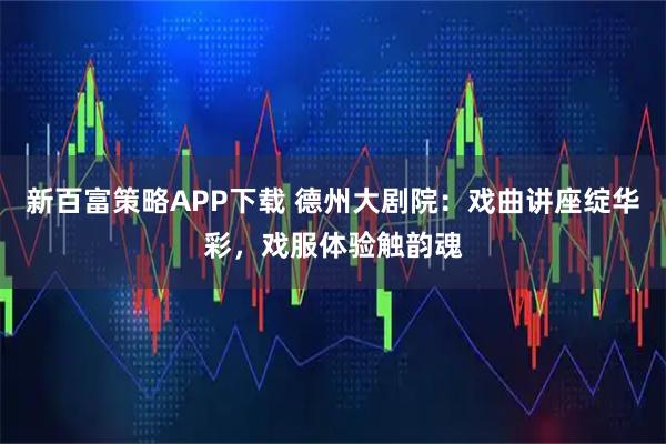 新百富策略APP下载 德州大剧院：戏曲讲座绽华彩，戏服体验触韵魂
