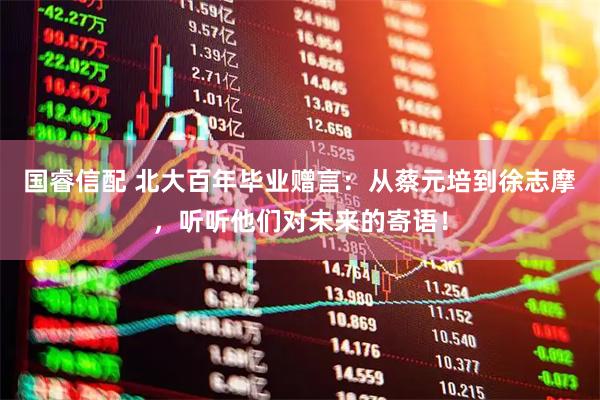国睿信配 北大百年毕业赠言：从蔡元培到徐志摩，听听他们对未来的寄语！