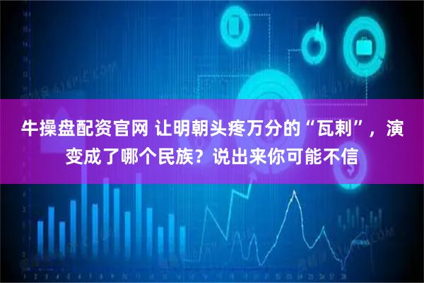 牛操盘配资官网 让明朝头疼万分的“瓦剌”，演变成了哪个民族？说出来你可能不信
