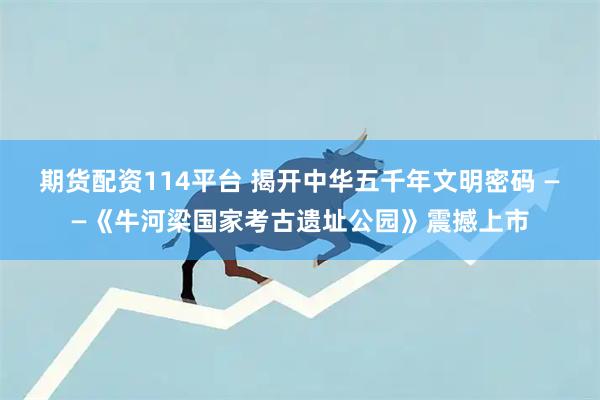 期货配资114平台 揭开中华五千年文明密码 ——《牛河梁国家考古遗址公园》震撼上市