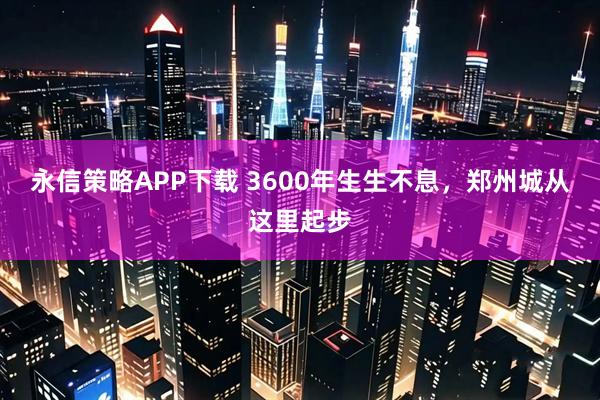 永信策略APP下载 3600年生生不息，郑州城从这里起步