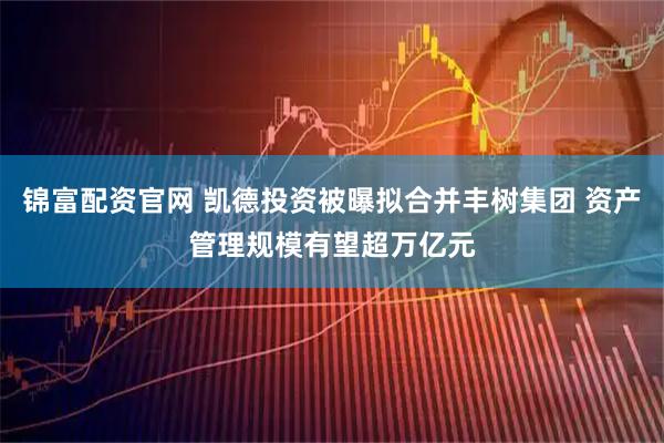 锦富配资官网 凯德投资被曝拟合并丰树集团 资产管理规模有望超万亿元