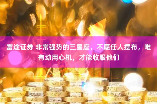 富途证券 非常强势的三星座，不愿任人摆布，唯有动用心机，才能收服他们