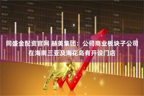 同盛金配资官网 赫美集团：公司商业板块子公司在海南三亚及海花岛有开设门店