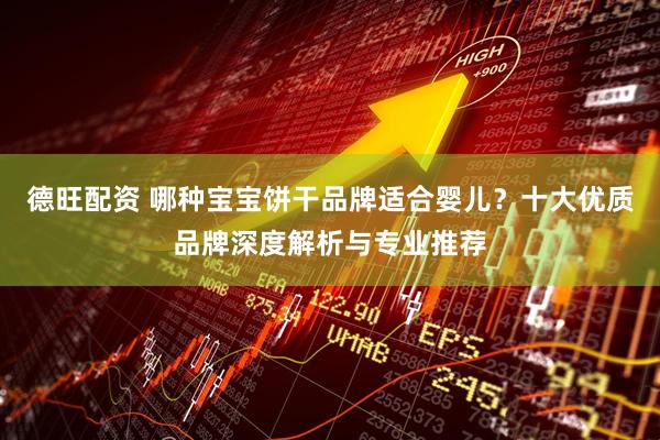 德旺配资 哪种宝宝饼干品牌适合婴儿？十大优质品牌深度解析与专业推荐