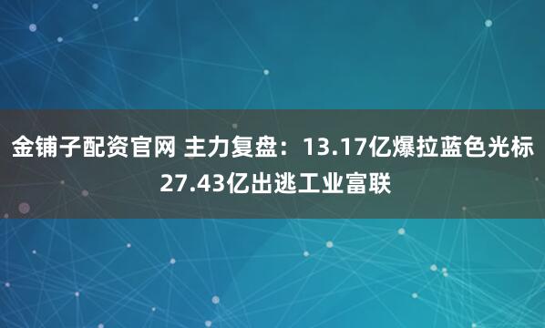 金铺子配资官网 主力复盘：13.17亿爆拉蓝色光标 27.43亿出逃工业富联