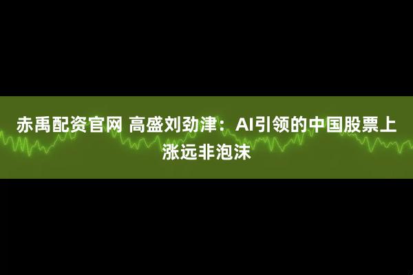 赤禹配资官网 高盛刘劲津：AI引领的中国股票上涨远非泡沫