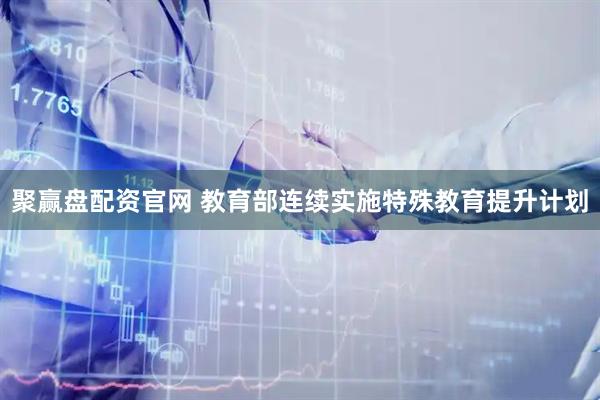聚赢盘配资官网 教育部连续实施特殊教育提升计划