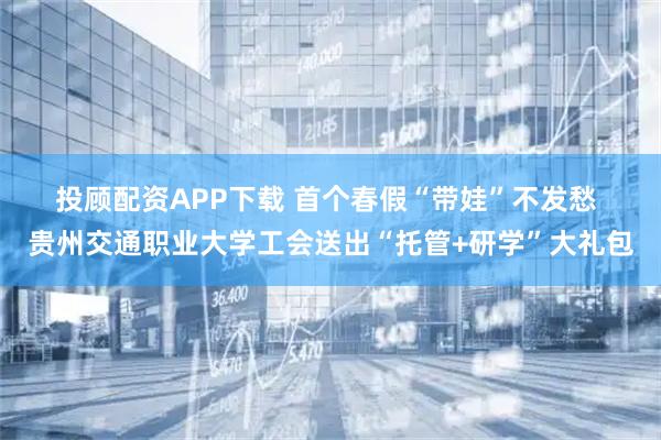 投顾配资APP下载 首个春假“带娃”不发愁 贵州交通职业大学工会送出“托管+研学”大礼包