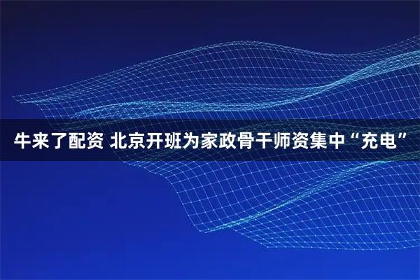 牛来了配资 北京开班为家政骨干师资集中“充电”