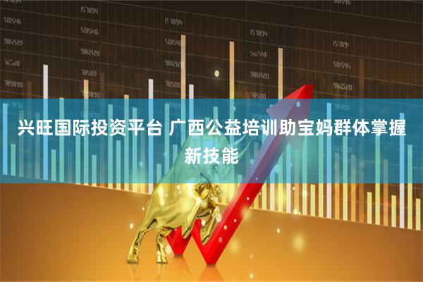 兴旺国际投资平台 广西公益培训助宝妈群体掌握新技能