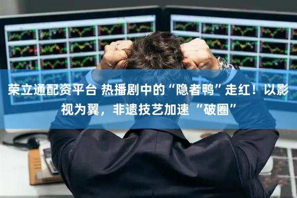 荣立通配资平台 热播剧中的“隐者鸭”走红！以影视为翼，非遗技艺加速 “破圈”
