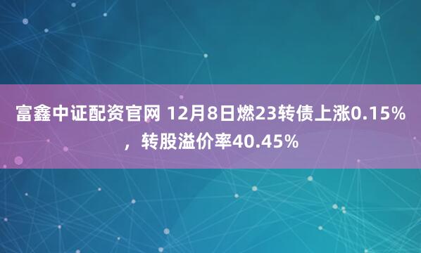 富鑫中证配资官网 12月8日燃23转债上涨0.15%，转股溢价率40.45%