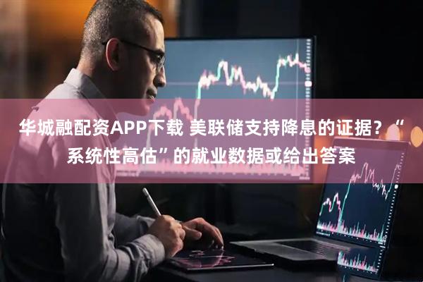 华城融配资APP下载 美联储支持降息的证据?“系统性高估”的就业数据或给出答案