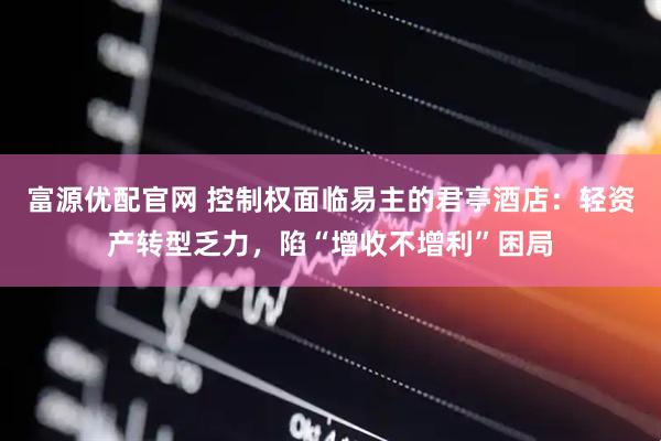 富源优配官网 控制权面临易主的君亭酒店：轻资产转型乏力，陷“增收不增利”困局