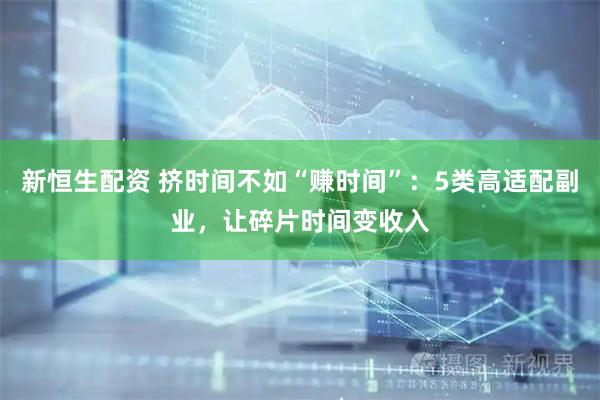新恒生配资 挤时间不如“赚时间”：5类高适配副业，让碎片时间变收入