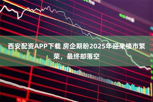 西安配资APP下载 房企期盼2025年迎来楼市繁荣，最终却落空