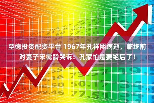 至德投资配资平台 1967年孔祥熙病逝，临终前对妻子宋霭龄哭诉：孔家怕是要绝后了！