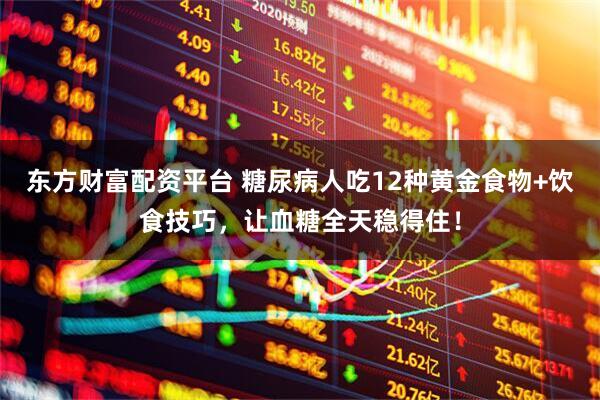 东方财富配资平台 糖尿病人吃12种黄金食物+饮食技巧，让血糖全天稳得住！