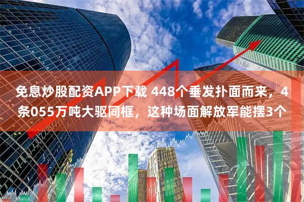 免息炒股配资APP下载 448个垂发扑面而来，4条055万吨大驱同框，这种场面解放军能摆3个