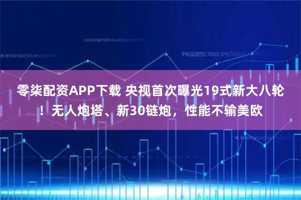 零柒配资APP下载 央视首次曝光19式新大八轮！无人炮塔、新30链炮，性能不输美欧