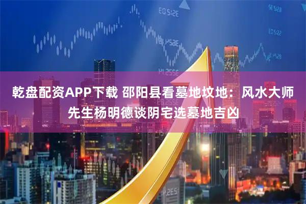 乾盘配资APP下载 邵阳县看墓地坟地：风水大师先生杨明德谈阴宅选墓地吉凶