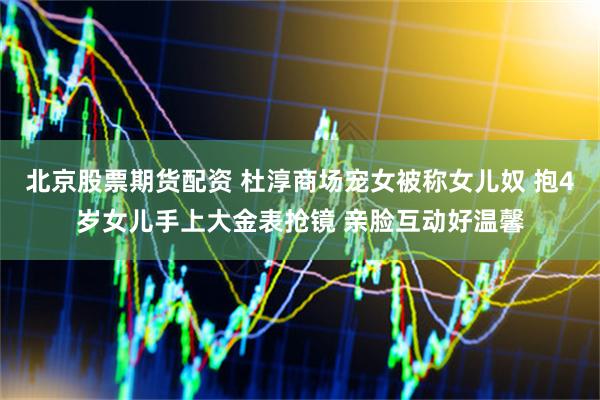 北京股票期货配资 杜淳商场宠女被称女儿奴 抱4岁女儿手上大金表抢镜 亲脸互动好温馨