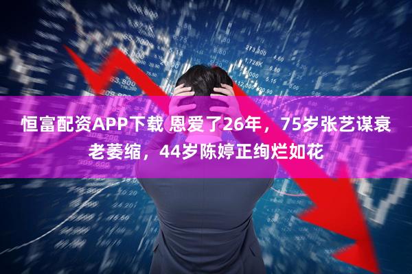 恒富配资APP下载 恩爱了26年，75岁张艺谋衰老萎缩，44岁陈婷正绚烂如花