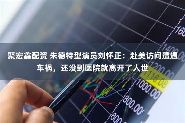 聚宏鑫配资 朱德特型演员刘怀正：赴美访问遭遇车祸，还没到医院就离开了人世