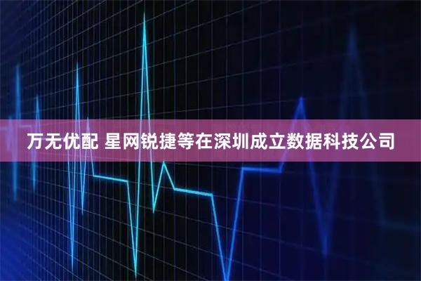 万无优配 星网锐捷等在深圳成立数据科技公司