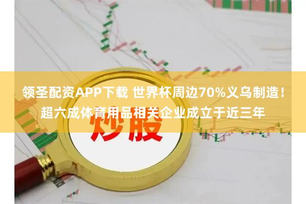 领圣配资APP下载 世界杯周边70%义乌制造！超六成体育用品相关企业成立于近三年