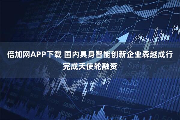 倍加网APP下载 国内具身智能创新企业森越成行完成天使轮融资