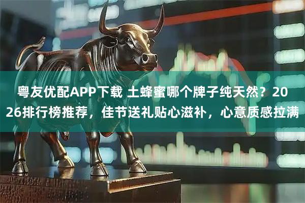 粤友优配APP下载 土蜂蜜哪个牌子纯天然？2026排行榜推荐，佳节送礼贴心滋补，心意质感拉满