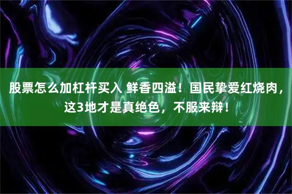 股票怎么加杠杆买入 鲜香四溢！国民挚爱红烧肉，这3地才是真绝色，不服来辩！